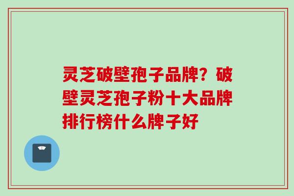 灵芝破壁孢子品牌?破壁灵芝孢子粉十大品牌排行榜什么牌子好 灵芝破壁孢子品牌?破壁灵芝孢子粉十大品牌排行榜什么牌子好