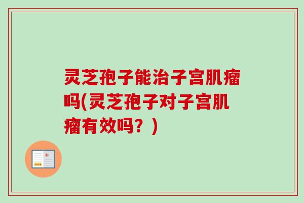 灵芝孢子能治子宫肌瘤吗(灵芝孢子对子宫肌瘤有效吗？)