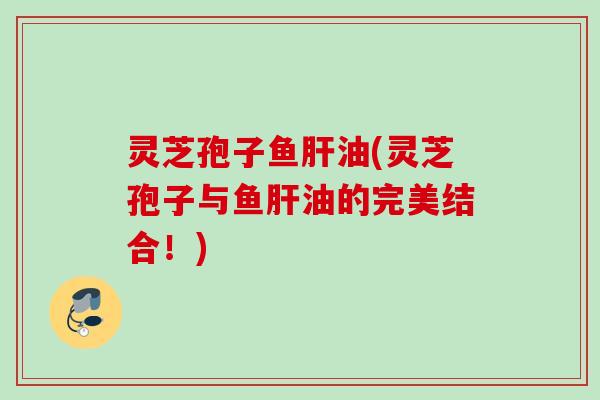 灵芝孢子鱼肝油(灵芝孢子与鱼肝油的完美结合！)