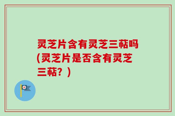 灵芝片含有灵芝三萜吗(灵芝片是否含有灵芝三萜?) 灵芝片含有灵芝三萜吗(灵芝片是否含有灵芝三萜?)