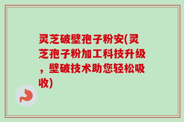 灵芝破壁孢子粉安(灵芝孢子粉加工科技升级，壁破技术助您轻松吸收)