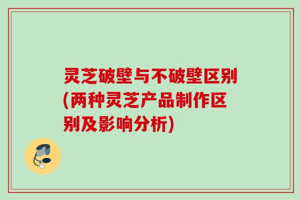 灵芝破壁与不破壁区别(两种灵芝产品制作区别及影响分析) 灵芝破壁与不破壁区别(两种灵芝产品制作区别及影响分析)