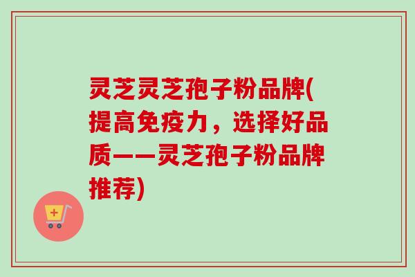 灵芝灵芝孢子粉品牌(提高免疫力，选择好品质——灵芝孢子粉品牌推荐)