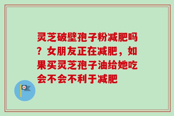 灵芝破壁孢子粉吗?女朋友正在,如果买灵芝孢子油给她吃会不会不利于 灵芝破壁孢子粉吗?女朋友正在,如果买灵芝孢子油给她吃会不会不利于