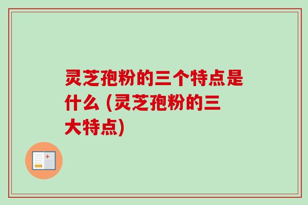 灵芝孢粉的三个特点是什么 (灵芝孢粉的三大特点)