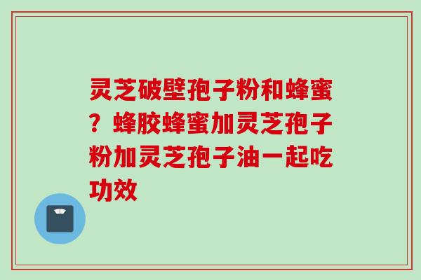 灵芝破壁孢子粉和蜂蜜?蜂胶蜂蜜加灵芝孢子粉加灵芝孢子油一起吃功效 灵芝破壁孢子粉和蜂蜜?蜂胶蜂蜜加灵芝孢子粉加灵芝孢子油一起吃功效