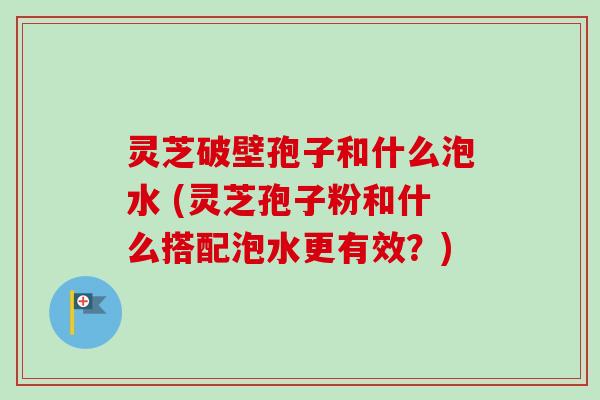 灵芝破壁孢子和什么泡水 (灵芝孢子粉和什么搭配泡水更有效？)