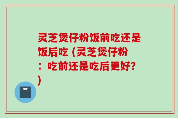 灵芝煲仔粉饭前吃还是饭后吃 (灵芝煲仔粉：吃前还是吃后更好？)
