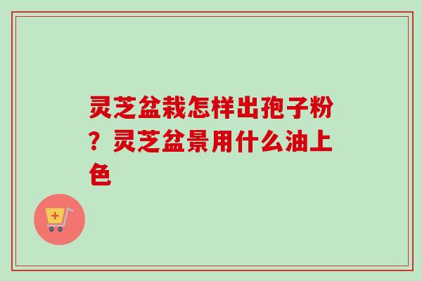 灵芝盆栽怎样出孢子粉?灵芝盆景用什么油上色 灵芝盆栽怎样出孢子粉?灵芝盆景用什么油上色