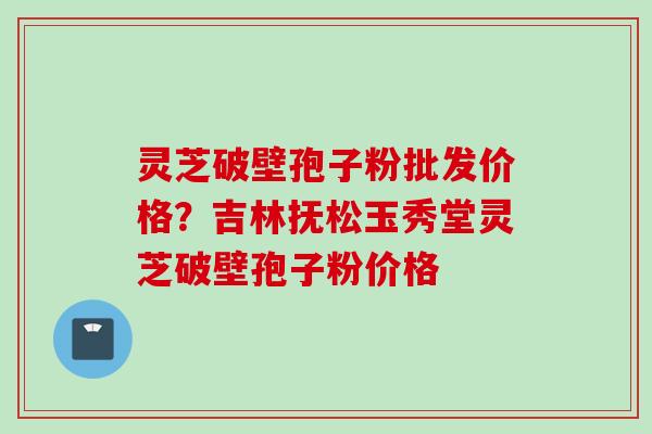灵芝破壁孢子粉批发价格?吉林抚松玉秀堂灵芝破壁孢子粉价格 灵芝破壁孢子粉批发价格?吉林抚松玉秀堂灵芝破壁孢子粉价格
