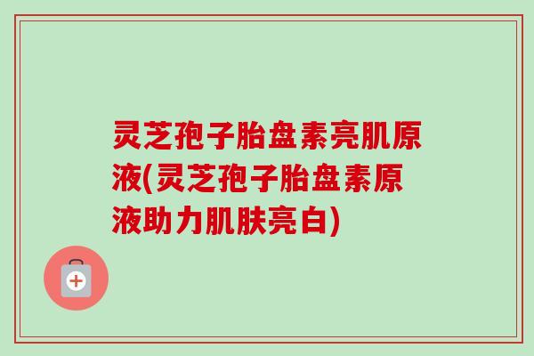 灵芝孢子胎盘素亮肌原液(灵芝孢子胎盘素原液助力肌肤亮白)