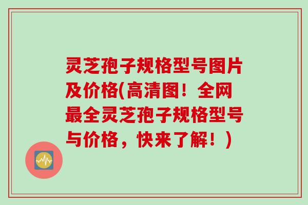 灵芝孢子规格型号图片及价格(高清图！全网全灵芝孢子规格型号与价格，快来了解！)