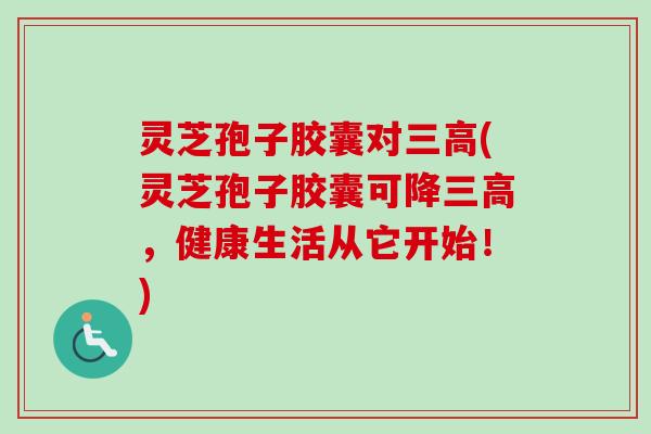 灵芝孢子胶囊对三高(灵芝孢子胶囊可降三高，健康生活从它开始！)