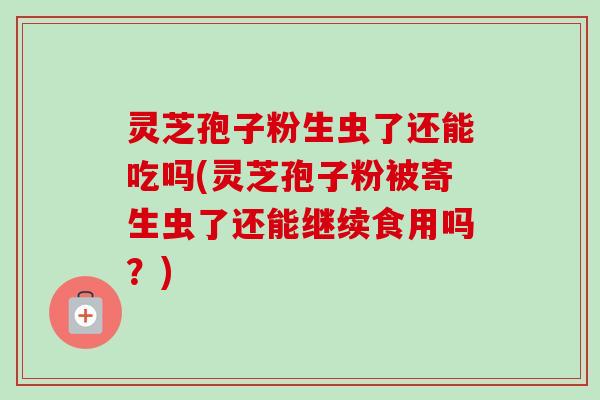 灵芝孢子粉生虫了还能吃吗(灵芝孢子粉被寄生虫了还能继续食用吗？)