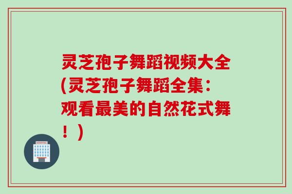 灵芝孢子舞蹈视频大全(灵芝孢子舞蹈全集：观看最美的自然花式舞！)
