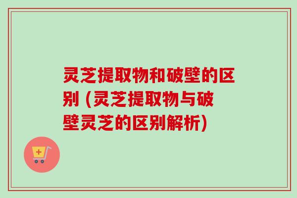 灵芝提取物和破壁的区别 (灵芝提取物与破壁灵芝的区别解析) 灵芝提取物和破壁的区别 (灵芝提取物与破壁灵芝的区别解析)