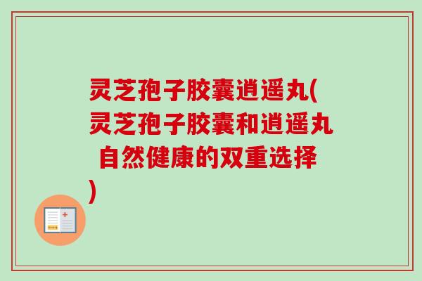 灵芝孢子胶囊逍遥丸(灵芝孢子胶囊和逍遥丸 自然健康的双重选择)