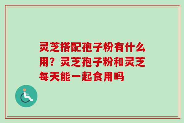 灵芝搭配孢子粉有什么用？灵芝孢子粉和灵芝每天能一起食用吗