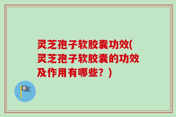 灵芝孢子软胶囊功效(灵芝孢子软胶囊的功效及作用有哪些？)