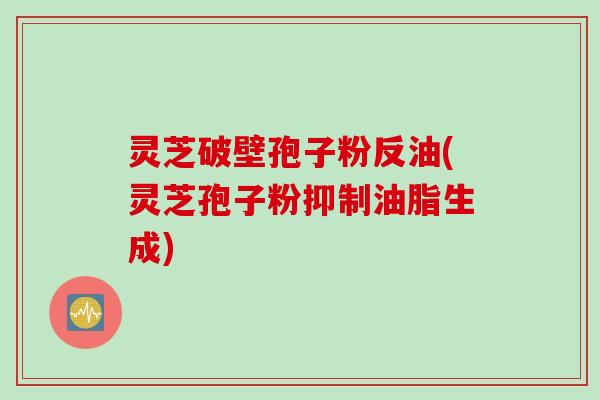 灵芝破壁孢子粉反油(灵芝孢子粉抑制油脂生成)