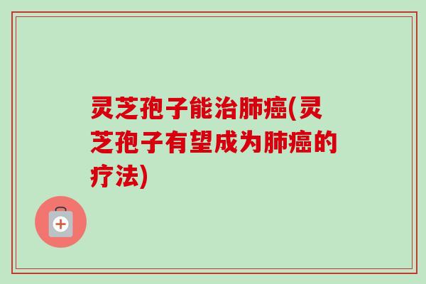 灵芝孢子能治肺癌(灵芝孢子有望成为肺癌的疗法)