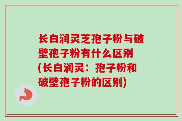 长白润灵芝孢子粉与破壁孢子粉有什么区别 (长白润灵：孢子粉和破壁孢子粉的区别)