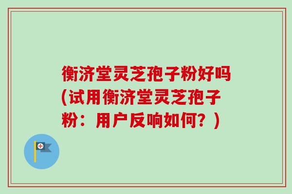 衡济堂灵芝孢子粉好吗(试用衡济堂灵芝孢子粉：用户反响如何？)