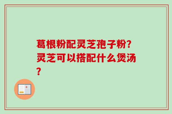 葛根粉配灵芝孢子粉？灵芝可以搭配什么煲汤？