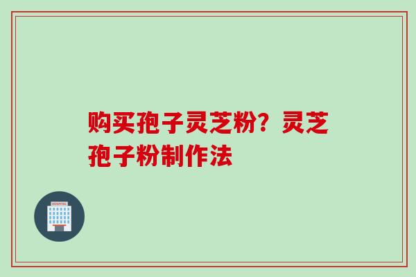 购买孢子灵芝粉？灵芝孢子粉制作法