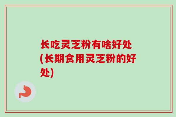 长吃灵芝粉有啥好处 (长期食用灵芝粉的好处)