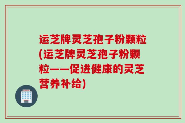运芝牌灵芝孢子粉颗粒(运芝牌灵芝孢子粉颗粒——促进健康的灵芝营养补给)