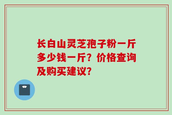 长白山灵芝孢子粉一斤多少钱一斤？价格查询及购买建议？
