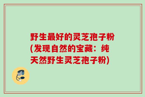 野生最好的灵芝孢子粉(发现自然的宝藏：纯天然野生灵芝孢子粉)