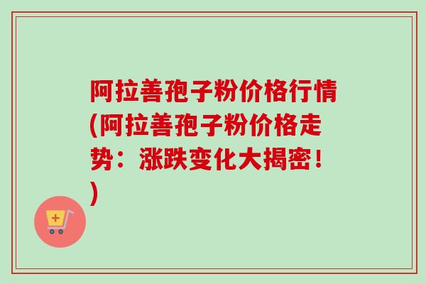 阿拉善孢子粉价格行情(阿拉善孢子粉价格走势：涨跌变化大揭密！)