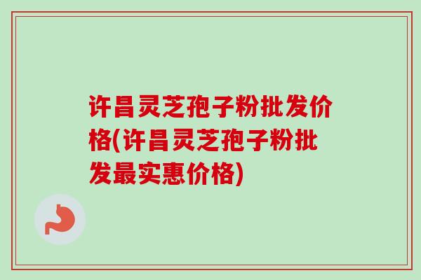 许昌灵芝孢子粉批发价格(许昌灵芝孢子粉批发最实惠价格)