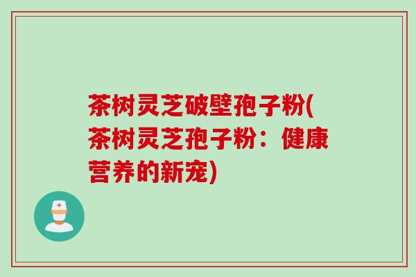 茶树灵芝破壁孢子粉(茶树灵芝孢子粉：健康营养的新宠)