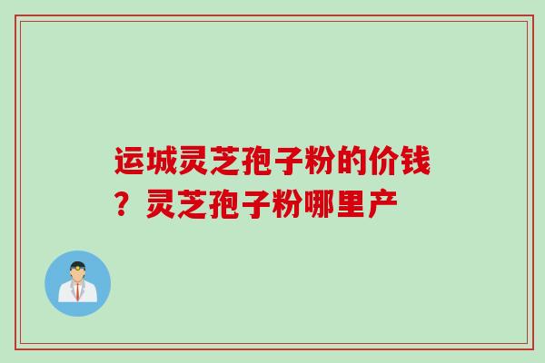运城灵芝孢子粉的价钱？灵芝孢子粉哪里产