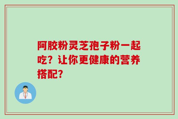 阿胶粉灵芝孢子粉一起吃?让你更健康的营养搭配? 阿胶粉灵芝孢子粉一起吃?让你更健康的营养搭配?