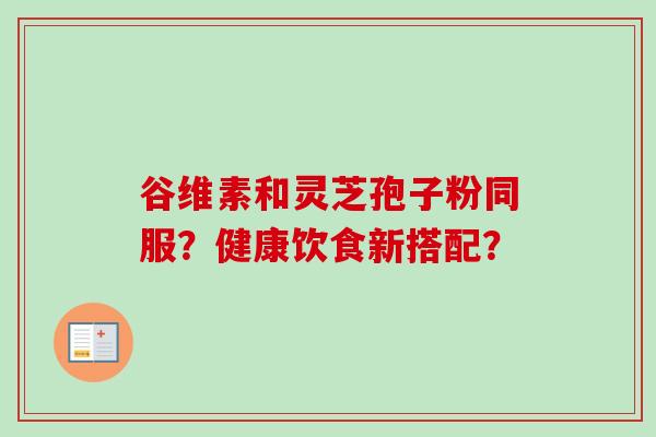 谷维素和灵芝孢子粉同服？健康饮食新搭配？