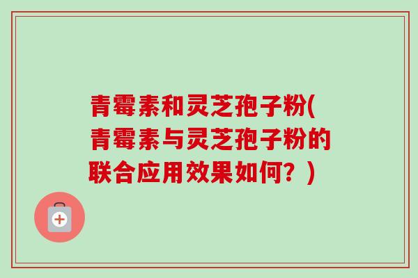 青霉素和灵芝孢子粉(青霉素与灵芝孢子粉的联合应用效果如何？)