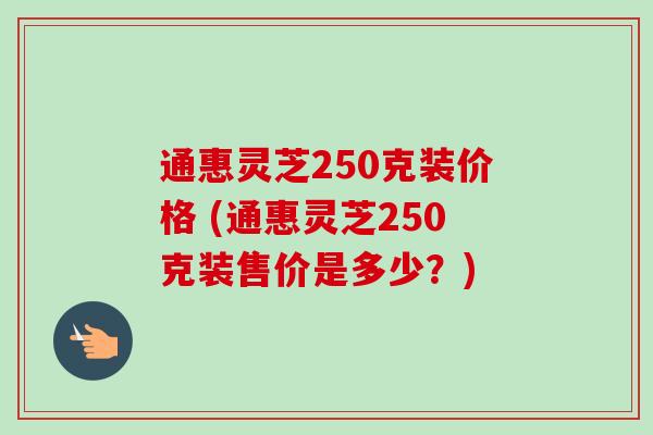 通惠灵芝250克装价格 (通惠灵芝250克装售价是多少？)