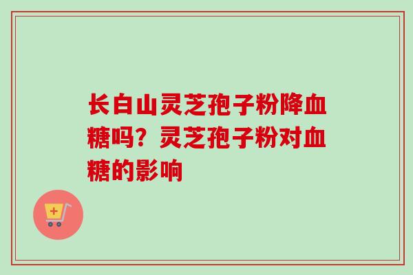 长白山灵芝孢子粉降血糖吗？灵芝孢子粉对血糖的影响