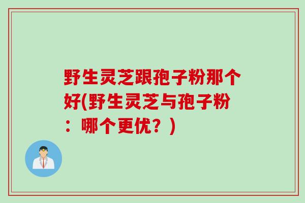 野生灵芝跟孢子粉那个好(野生灵芝与孢子粉：哪个更优？)