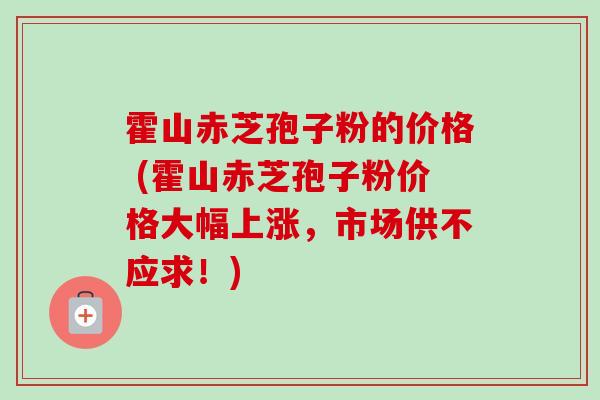 霍山赤芝孢子粉的价格 (霍山赤芝孢子粉价格大幅上涨，市场供不应求！)