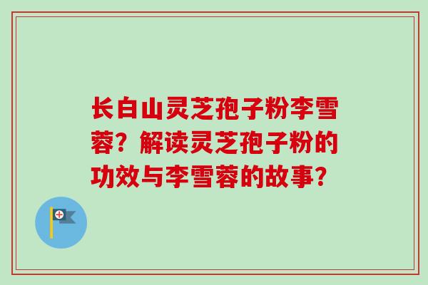 长白山灵芝孢子粉李雪蓉？解读灵芝孢子粉的功效与李雪蓉的故事？