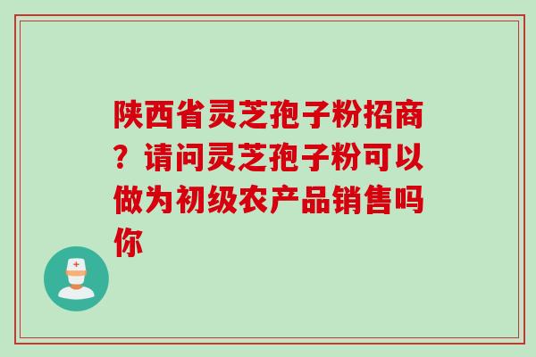 陕西省灵芝孢子粉招商？请问灵芝孢子粉可以做为初级农产品销售吗你