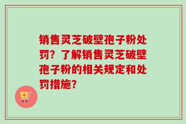 销售灵芝破壁孢子粉处罚？了解销售灵芝破壁孢子粉的相关规定和处罚措施？