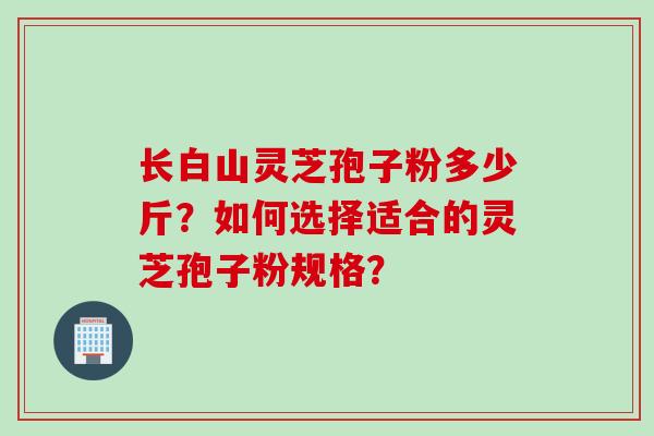 长白山灵芝孢子粉多少斤？如何选择适合的灵芝孢子粉规格？