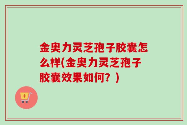 金奥力灵芝孢子胶囊怎么样(金奥力灵芝孢子胶囊效果如何？)