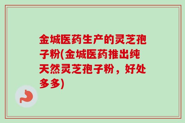 金城医药生产的灵芝孢子粉(金城医药推出纯天然灵芝孢子粉，好处多多)